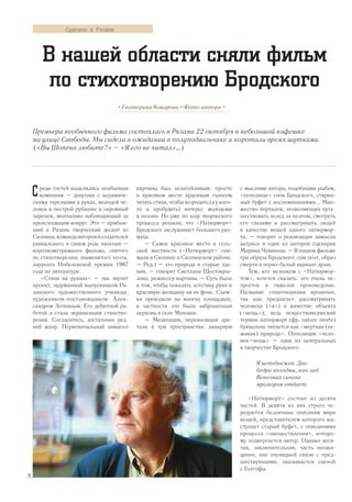 реди гостей выделялась необычная
компания – девушки с керамиче-
скими тарелками в руках, молодой че-
ловек в пестрой рубашке и скромный
паренек, молчаливо наблюдающий за
происходящим вокруг. Это – прибыв-
ший в Рязань творческий десант из
Скопина,командаавторовисоздателей
уникального в своем роде явления –
короткометражного фильма, снятого
по стихотворению знаменитого поэта,
лауреата Нобелевской премии 1987
года по литературе.
«Стихи на руинах» – так звучит
проект, задуманный выпускником Ря-
занского художественного училища,
художником-постановщиком Алек-
сандром Зоткиным. Его дебютной ра-
ботой и стала экранизация стихотво-
рения. Согласитесь, достаточно ред-
кий жанр. Первоначальный замысел
картины был незатейливым: просто
в красивом месте красивым голосом
читать стихи, чтобы возродить (а у кого-
то и пробудить) интерес молодежи
к поэзии. Но уже по ходу творческого
процесса решили, что «Натюрморт»
Бродского заслуживает большего раз-
маха.
– Самое красивое место в сель-
ской местности («Натюрморт» сни-
мали в Скопине и Скопинском районе.
– Ред.) – это природа и старые зда-
ния, – говорит Светлана Шестокры-
лова, режиссер картины. – Суть была
в том, чтобы показать эстетику руин и
красивую женщину на их фоне. Съем-
ки проходили на многих площадках,
в частности это была заброшенная
церковь в селе Моховое.
– Медитация, переносящая зри-
теля в три пространства: аквариум
с мыслями автора, подобными рыбам,
«пепелище» снов Бродского, старин-
ный буфет с воспоминаниями... Мно-
жество порталов, позволяющих путе-
шествовать вслед за поэтом, смотреть
его глазами и рассматривать людей
в качестве вещей одного натюрмор-
та, – говорит о реализации замысла
актриса и один из авторов сценария
Марина Чувинова. – В нашем фильме
три образа Бродского: сам поэт, образ
смерти и черно-белый вариант души.
Тем, кто незнаком с «Натюрмор-
том», хочется сказать: это очень не-
простое и тяжелое произведение.
Название стихотворения иронично,
так как предлагает рассматривать
человека («я») в качестве объекта
(«вещь»); ведь искусствоведческий
термин натюрморт (фр. nature morte)
буквально читается как «мертвая (не-
живая) природа». Оппозиция «чело-
век–вещь» – одна из центральных
в творчестве Бродского.
Я неподвижен. Два
бедра холодны, как лед.
Венозная синева
мрамором отдает.
«Натюрморт» состоит из десяти
частей. В девяти из них строго че-
редуются безличные описания мира
вещей, представителем которого вы-
ступает старый буфет, с описаниями
процесса «овеществления», которо-
му подвергается автор. Однако деся-
тая, заключительная, часть неожи-
данно, вне очевидной связи с пред-
шествующими, оказывается сценой
с Голгофы.
Премьера необычного фильма состоялась в Рязани 22 октября в небольшой кафешке
на улице Свободы. Мы сидели в ожидании в полуподвальчике и коротали время шутками.
(«Вы Шопена любите?» – «Я его не читал»…)
• Екатерина Комарова • Фото автора •
В нашей области сняли фильм
по стихотворению Бродского
С
Сделано в Рязани
22
 