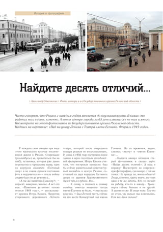 Часто говорят, что Рязань с каждым годом меняется до неузнаваемости. В каких-то
районах так и есть, конечно. А вот в центре города за 65 лет изменилось не так и много.
Посмотрите на этот фотоснимок из Государственного архива Рязанской области.
Надпись на карточке: «Вид на улицу Ленина с Театра имени Есенина. Февраль 1949 года».
• Александр Мысовских • Фото автора и из Государственного архива Рязанской области •
Найдите десять отличий...
У каждого свои эмоции при виде
этого маленького кусочка послево-
енной жизни в Рязани. Старенькие
троллейбусы (эх, прокатиться бы на
них!), остановка, которая уже давно
перенесена к городскому парку, один
из корпусов ансамбля «Гостиный
двор» в не самом лучшем состоянии
(что и неудивительно – после войны
людям было не до ремонта)...
«А где же памятник Павлову?» –
спросят, наверное, многие. А нет его
еще. «Памятник установят только
осенью 1949 года», – рассказыва-
ет краевед Игорь Канаев. Напротив
старенького деревянного Летнего
театра, который после очередного
пожара решили не восстанавливать.
И лишь в 1956 году построили новое
здание и через год отдали его област-
ной филармонии. Игорь Канаев счи-
тает, что построили напрасно: был
бы сейчас удивительный архитектур-
ный ансамбль в центре Рязани, со-
стоящий из двух корпусов Гостиного
двора со зданием Художественного
музея чуть в глубине. Но...
– К слову, в подписи к снимку
ошибка: никогда никакого театра
имени Есенина не было, – рассказал
краевед. – Был Летний театр, сейчас
на его месте Концертный зал имени
Есенина. Но со временем, видно,
слились «театр» и «имени Есени-
на»...
...Коллега окинул взглядом ста-
рый фотоснимок и сказал шутя:
«Найди десять отличий». А ведь и
вправду! Посмотрите на современ-
ную фотографию, сделанную с той же
точки. Не правда ли, много общего?
Люди, конечно, одеты иначе, но у них
одни и те же заботы. Кто-то спешит
на работу, кто-то в школу... Транс-
порта сейчас больше и он другой.
А здания те же. И люди тоже. Так что
не столь уж сильно мы изменились.
Или все-таки сильно?
История в фотографиях
24
 