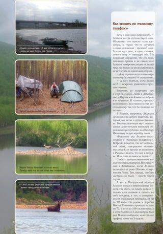 Как звонить по «таежному
телефону»
Есть и еще одна особенность –
Атласов всегда путешествует один.
Объясняет это просто: если где-
нибудь в глуши что-то случится
с одним человеком – пропадет один.
А если идут двое, и один, скажем,
ломает ногу – пропадут оба. Но
возникает ощущение, что это лишь
половина правды и на самом деле
Атласов намеренно уходит от людей
туда, где можно за несколько недель
не встретить ни одной живой души.
– А не страшно ходить по совер-
шенному безлюдью? – спрашиваю.
– А кого бояться, если людей
нет? – искренне удивляется путе-
шественник.
Впрочем, со встречами ему
в этот раз везло. Люди в Забайка-
лье, в Якутии и на Камчатке добрые
и отзывчивые. И главное, прекрас-
но понимают, как тяжело в этих ме-
стах одному, так что без помощи не
оставят.
В Якутии, например, Атласова
остановил на дороге водитель, ко-
торый уже читал о путешественни-
ке. В конце разговора якут, оказав-
шийся заместителем министра об-
разования республики, дал Виктору
Ивановичу целую коробку соков.
Несколько раз Атласов поль-
зовался и «таежным телефоном».
Встречая в местах, где нет мобиль-
ной связи, совершенно незнако-
мых людей, он просил их позвонить
в Рязань, сказать, что все в поряд-
ке. И ни один человек не подвел!
Связь с путешественником на-
долгопропадаладвараза.Впервый–
еще в Забайкалье, когда Атласов
переходил от реки Олекмы к вер-
ховьям Лены. Там, правда, особого
экстрима не было – просто места
глухие.
А вот в Магаданской области
Атласов попал в непроходимые бо-
лота. Ни ехать, ни плыть нельзя –
только идти пешком и тащить на
себе поклажу, а это, в зависимо-
сти от имеющихся припасов, от 60
до 90 кило. По рекам и дорогам
Виктор Иванович проходил в день
по 70, а то и по 100 километров, а
в этих болотах и 5 километрам был
рад. В итоге выбрался, но отстал от
графика почти на 3 недели.
>> Начало путешествия. 13 мая Атласов спустил
лодку на реку Ингоду под Читой.
>> Лагерь путешественника в Забайкалье.
>> Зверей Виктор Иванович встречал много.
Правда, мало кто из них хотел ему позировать.
>> У этой лосихи рязанский путешественник
вызвал неподдельный интерес.
26
 