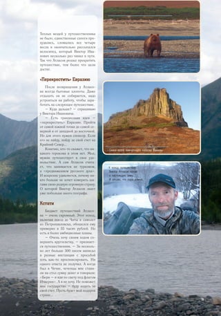 Теплых вещей у путешественника
не было, единственные сапоги про-
худились, сломались все четыре
весла и окончательно рассыпался
велосипед, который Виктор Ива-
нович несколько раз чинил в пути.
Так что Атласов решил прекратить
путешествие, тем более что цели
достиг.
«Перекрестить» Евразию
После возвращения у Атласо-
ва всегда бытовые хлопоты. Даже
отдыхать он не собирается, надо
устроиться на работу, чтобы зара-
ботать на следующее путешествие.
– Куда дальше? – спрашиваю
у Виктора Ивановича.
– Есть грандиозная идея –
«перекрестить» Евразию. Пройти
от самой южной точки до самой се-
верной и от западной до восточной.
Но для этого нужен спонсор. Если
его не найду, пойду за свой счет на
Крайний Север...
Конечно, кто-то скажет, что ни-
какого героизма в этом нет. Мол,
мужик путешествует в свое удо-
вольствие. А сам Атласов счита-
ет, что занимается не туризмом,
а «продвижением русского духа».
И искренне удивляется, почему ни-
кто больше не хочет измерить ша-
гами свою родную огромную страну.
О которой Виктор Атласов знает
уже побольше иного географа.
Кстати
Бюджет путешествий Атласо-
ва – очень скромный. Этот поход,
включая поезд до Читы и самолет
из Петропавловска, обошелся ему
примерно в 35 тысяч рублей. Но
есть и более амбициозные планы.
– Очень хочу своим ходом со-
вершить кругосветку, – признает-
ся путешественник. – За несколь-
ко лет больше 300 писем написал
в разные инстанции с просьбой
хоть как-то проспонсировать. Ни
одного ответа не получил. А когда
был в Чечне, чеченцы мне стави-
ли на стол сумку денег и говорили:
«Бери – и иди по свету под флагом
Ичкерии». А я не хочу. Не поможет
мне государство – буду ходить за
свой счет. Пусть будет мой подарок
стране...
>> К концу путешествия
Виктор Атласов попал
в настоящую зиму.
И решил, что пора домой.
>> Этот медведь всерьез намеревался поужинать
рязанским путешественником.
>> Скала возле камчатского поселка Манилы.
29
 
