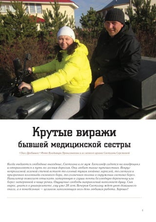 Когда выдаются свободные выходные, Светлана и ее муж Александр садятся на квадроцикл
и отправляются в путь по лесным дорогам. Она любит такие путешествия. Вокруг
непролазной зеленой стеной встает то еловый туман хвойных зарослей, то светлая и
призрачная колоннада соснового бора, то солнечная поляна в окружении светлых берез.
Навигатор помогает отыскать затерянную в глуши почти безлюдную деревеньку или
берег затерянной в чаще речки. Ощущение свободы направлений наполняет душу. Сын
вырос, учится в университете, ему уже 20 лет. Вечером Светлану ждет уют домашнего
очага, а в понедельник – целиком заполняющая весь день любимая работа. Хорошо!
• Олег Дробышев • Фото Владимира Проказникова и из личного архива Светланы Сережиной
Крутые виражи
бывшей медицинской сестры
3
 