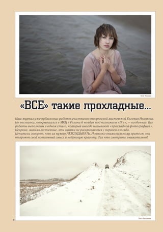 Наш журнал уже публиковал работы участников творческой мастерской Евгения Иванюка.
Но выставка, открывшаяся в МКЦ в Рязани 6 ноября под названием «Все», – особенная. Все
работы выполнены в одном стиле, который иногда называют «прохладной фотографией».
Неяркие, минималистичные, эти снимки не раскрываются с первого взгляда.
Ценители говорят, что их нужно РАЗГЛЯДЫВАТЬ. И только внимательному зрителю они
откроют свой потаенный смысл и неброскую красоту. Так что смотрите внимательно!
«ВСЕ» такие прохладные...
Анна Чельцова
Ольга Киндинова
30
 