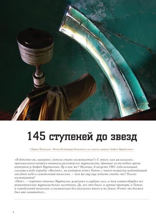 «В детстве вы, наверное, хотели стать космонавтом?» С этого, как им казалось,
оригинального вопроса начинали разговор все журналисты, бравшие за последнее время
интервью у Андрея Муртазова. Ну а как же? Мальчик, 6 августа 1961 года искавший
глазами в небе корабль «Восток», на котором летел Титов, с юного возраста наблюдавший
звездное небо в самодельный телескоп, – кем же ему еще хотеть стать-то? Только
космонавтом!
«Нет», – коротко отвечал Муртазов, усмехаясь в глубине глаз, и тем самым обрубал все
романтические журналистские заготовки. Да, все это было: и лунные кратеры, и Титов,
и самодельный телескоп, а космических дел оказалось много и на Земле. И кто-то должен
был ими заниматься...
• Мария Маевская • Фото Владимира Кованова и из личного архива Андрея Муртазова •
145 ступеней до звезд
8
 