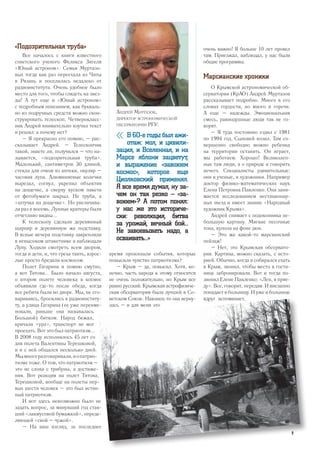 «Подозрительная труба»
Все началось с книги известного
советского ученого Феликса Зигеля
«Юный астроном». Семья Муртазо-
вых тогда как раз переехала из Читы
в Рязань и поселилась недалеко от
радиоинститута. Очень удобное было
место для того, чтобы глядеть на звез-
ды! А тут еще и «Юный астроном»
с подробным описанием, как букваль-
но из подручных средств можно скон-
струировать телескоп. Четверокласс-
ник Андрей внимательно изучил текст
и решил: а почему нет?
– Я прекрасно его помню, – рас-
сказывает Андрей. – Телескопчик
такой, знаете ли, получился – что на-
зывается, «подозрительная труба».
Маленький, сантиметров 30 длиной,
стекла для очков из аптеки, окуляр –
часовая лупа. Алюминиевые колечки
вырезал, согнул, укрепил объектив
на дощечке, а сверху куском пакета
от фотобумаги закрыл. Не труба, а
«штучка на дощечке». Но увеличива-
ла раз в восемь. Лунные кратеры были
отчетливо видны...
К телескопу сделали деревянный
шарнир и деревянную же подставку.
В ясные вечера подставку закрепляли
в невысоком штакетнике и наблюдали
Луну. Ходили смотреть всем двором,
тогда и дети, и, что греха таить, взрос-
лые просто бредили космосом.
Полет Гагарина я помню смутно,
а вот Титова... Было начало августа,
о втором полете человека в космос
объявили где-то после обеда, когда
все ребята были во дворе. Мы, не сго-
вариваясь, бросились к радиоинститу-
ту, а улица Гагарина (ее уже переиме-
новали, раньше она называлась
Большой) битком. Народ бежал,
кричали «ура», транспорт не мог
проехать. Вот это был патриотизм...
В 2008 году исполнилось 45 лет со
дня полета Валентины Терешковой,
и я с ней общался несколько дней.
Мымногоразговаривали,иопатрио-
тизме тоже. О том, что патриотизм –
это не слова с трибуны, а достиже-
ния. Вот реакция на полет Титова,
Терешковой, вообще на полеты пер-
вых шести человек – это был истин-
ный патриотизм.
И вот здесь невозможно было не
задать вопрос, за минувший год став-
ший «лакмусовой бумажкой», опреде-
ляющей «свой – чужой».
– На ваш взгляд, за последнее
время произошли события, которые
повысили чувство патриотизма?
– Крым – да, повысил. Хотя, ко-
нечно, часть народа к этому относится
не очень положительно, но Крым все
равно русский. Крымская астрофизиче-
ская обсерватория была лучшей в Со-
ветском Союзе. Наконец-то она верну-
лась – и для меня это
очень важно! Я больше 10 лет провел
там. Приезжал, наблюдал, у нас были
общие программы.
Марсианские хроники
О Крымской астрономической об-
серватории (КрАО) Андрей Муртазов
рассказывает подробно. Много в его
словах гордости, но много и горечи.
А еще – надежды. Эмоциональная
смесь, равнодушные люди так не го-
ворят.
– Я туда постоянно ездил с 1981
по 1994 год. Сыновей возил. Там со-
вершенно свободно можно ребенка
на территории оставить. Он играет,
мы работаем. Хорошо! Великолеп-
ные там люди, а о природе и говорить
нечего. Специалисты удивительные:
они и ученые, и художники. Например
доктор физико-математических наук
Елена Петровна Павленко. Она зани-
мается исследованием нестационар-
ных звезд и имеет звание «Народный
художник Крыма».
Андрей снимает с подоконника не-
большую картину. Мягкие песочные
тона, купола на фоне дюн.
– Это же какой-то марсианский
пейзаж!
– Нет, это Крымская обсервато-
рия. Картина, можно сказать, с исто-
рией. Обычно, когда я собирался ехать
в Крым, звонил, чтобы место в гости-
нице забронировали. Вот и тогда по-
звонил Елене Павленко: «Лен, я прие-
ду». Все, говорит, передам. И внезапно
попадает в больницу. И уже в больнице
вдруг вспоминает,
« В 60-е годы был ажи-
отаж: мол, и цивили-
зация, и Вселенная, и на
Марсе яблони зацветут,
и выражение «завоюем
космос», которое еще
Циолковский применял.
Я все время думал, ну за-
чем он так резко – «за-
воюем»? А потом понял:
у нас же это историче-
ски: революция, битва
за урожай, вечный бой...
Не завоевывать надо, а
осваивать...»
Андрей Муртазов,
директор астрономической
обсерватории РГУ:
9
 