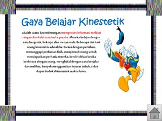 Gaya Belajar Kinestetik
adalah suatu kecenderungan memproses informasi melalui
tangan dan kaki atau indra peraba. Mereka belajar dengan
cara bergerak, bekerja, dan menyentuh. Beberapa ciri dari
orang kinestetik adalah berbicaradengan perlahan,
menanggapi perhatian fisik, menyentuh orang untuk
mendapatkan perhatia mereka, berdiri dekat ketika
berbicara dengan orang, menghafal dengan caraberjalan
dan melihat, banyakmenggunakan isyarattubuh, tidak
dapatduduk diam untuk waktu lama.
 