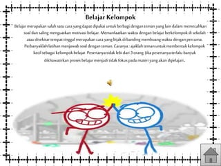 Belajar Kelompok
Belajar merupakansalah satu cara yangdapat dipakai untukberbagi dengan teman yanglain dalam memecahkan
soal dan saling menguatkanmotivasi belajar. Memanfaatkan waktu dengan belajar berkelompok di sekolah
atau disekitar tempat tinggal merupakancara yangbijak di banding membuangwaktu dengan percuma.
Perbanyaklahlatihan menjawab soal dengan teman.Caranya: ajaklah temanuntukmembentuk kelompok
kecil sebagai kelompok belajar. Pesertanya tidak lebi dari 3 orang.Jika pesertanya terlalu banyak
dikhawatirkan proses belajar menjadi tidak fokus pada materi yangakan dipelajari.
 