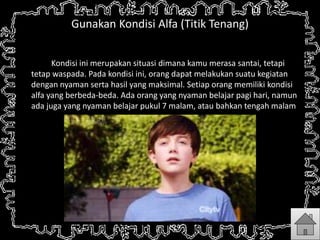 Gunakan Kondisi Alfa (Titik Tenang)
Kondisi ini merupakan situasi dimana kamu merasa santai, tetapi
tetap waspada. Pada kondisi ini, orang dapat melakukan suatu kegiatan
dengan nyaman serta hasil yang maksimal. Setiap orang memiliki kondisi
alfa yang berbeda-beda. Ada orang yang nyaman belajar pagi hari, namun
ada juga yang nyaman belajar pukul 7 malam, atau bahkan tengah malam.
 