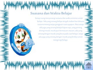 Suasanadan Waktu Belajar
Setiaporangmenyenangi suasanadanwaktutertentu untuk
belajar.Adayangsenang belajartengahmalamharidimana
suasanatenangtanpagangguan suaraapapun.Akantetapi
adajuga yangsenang belajarkapansaja,yangpenting
diiringimusik,musikpun bermacam-macam,adayang
senang denganmusikyangkeraspadasaatbelajar,tetapi
adajuga yangsenang denganmusik yanglembut untuk
mengiringi belajar.
 