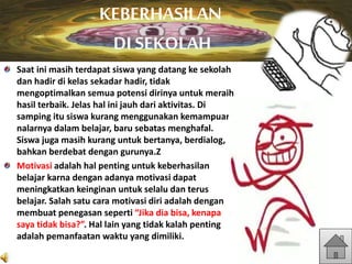 Saat ini masih terdapat siswa yang datang ke sekolah
dan hadir di kelas sekadar hadir, tidak
mengoptimalkan semua potensi dirinya untuk meraih
hasil terbaik. Jelas hal ini jauh dari aktivitas. Di
samping itu siswa kurang menggunakan kemampuan
nalarnya dalam belajar, baru sebatas menghafal.
Siswa juga masih kurang untuk bertanya, berdialog,
bahkan berdebat dengan gurunya.Z
Motivasi adalah hal penting untuk keberhasilan
belajar karna dengan adanya motivasi dapat
meningkatkan keinginan untuk selalu dan terus
belajar. Salah satu cara motivasi diri adalah dengan
membuat penegasan seperti “Jika dia bisa, kenapa
saya tidak bisa?”. Hal lain yang tidak kalah penting
adalah pemanfaatan waktu yang dimiliki.
KEBERHASILAN
DI SEKOLAH
 