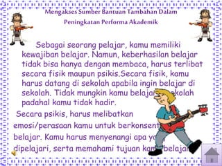 Mengakses Sumber Bantuan Tambahan Dalam
Peningkatan Performa Akademik
Sebagai seorang pelajar, kamu memiliki
kewajiban belajar. Namun, keberhasilan belajar
tidak bisa hanya dengan membaca, harus terlibat
secara fisik maupun psikis.Secara fisik, kamu
harus datang di sekolah apabila ingin belajar di
sekolah. Tidak mungkin kamu belajar disekolah
padahal kamu tidak hadir.
Secara psikis, harus melibatkan
emosi/perasaan kamu untuk berkonsentrasi
belajar. Kamu harus menyenangi apa yang
dipelajari, serta memahami tujuan kamu belajar.
 