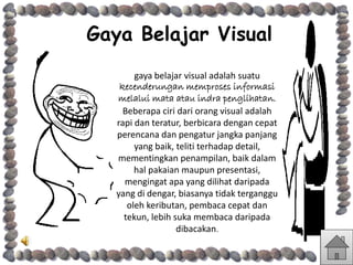 Gaya Belajar Visual
gaya belajar visual adalah suatu
kecenderungan memproses informasi
melalui mata atau indra penglihatan.
Beberapa ciri dari orang visual adalah
rapi dan teratur, berbicara dengan cepat
perencana dan pengatur jangka panjang
yang baik, teliti terhadap detail,
mementingkan penampilan, baik dalam
hal pakaian maupun presentasi,
mengingat apa yang dilihat daripada
yang di dengar, biasanya tidak terganggu
oleh keributan, pembaca cepat dan
tekun, lebih suka membaca daripada
dibacakan.
 