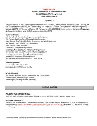 I:HomelandStrategic PlanningRAC Notices-Agendas-MinutesCentral Region Agendas_MinutesMinutes2011
UNAPPROVED
Arizona Department of Homeland Security
Central Regional Advisory Council
MEETING MINUTES
12/09/2011
A regular meeting of the Arizona Department of Homeland Security (AZDOHS) Central Regional Advisory Council (CRAC)
was convened on December 9, 2011. The meeting was held at the Maricopa County Sheriff’s Office Training Facility
located at 2627 S. 35th
Avenue in Phoenix, AZ. Pursuant to A.R.S. §38-431.02, notice had been duly given (Attachment
A). Present and absent were the following members of the CRAC:
Members Present:
Jeff Clark, Chief, Chandler Fire Department and Chairperson
Cliff Puckett, Salt River Pima-Maricopa Indian Community
Steve Conrad, Chief, Glendale Police Department and Vice Chairperson
Bob Hansen, Chief, Tolleson Fire Department
Sheri Gibbons, Town of Gilbert
Tom Abbott, Tempe Fire Department
Alisa Diggs, Maricopa County Public Health Department
Ray Churay, proxy for Joe Arpaio, Sheriff, Maricopa County
Pete Weaver, Maricopa County Emergency Manager
Max Wilson, Supervisor, Maricopa County
Jeff Stanhope, Arizona Department of Public Safety
Member(s) Absent:
Mayor Scott Smith, City of Mesa
Joe Arpaio, Sheriff, Maricopa County
AZDOHS Present:
Lisa Hansen, Assistant Director for Planning and Preparedness
Susan Dzbanko, Senior Strategic Planner
John Coughlin, Strategic Planner (recorder)
REGULAR BUSINESS
WELCOME AND INTRODUCTIONS
Chair Jeff Clark called the meeting to order at 1:10 pm. It was determined a quorum was present.
APPROVAL OF MINUTES
A motion was made by Steve Conrad and seconded by Alisa Diggs to approve the October 28, 2011 meeting minutes
with one change (second bullet of AZDOHS update- January 31, 2012 not 2011) (Attachment B). The motion carried
unanimously.
 