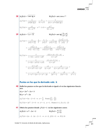 38 a) f(x) = b) f(x) = arc cos e–x
a) f '(x) = · =
b) f '(x) = · e–x · (–1) =
39 a) f(x) = b) f(x) = arc tg
a) f '(x) = · (1 +
)= ·
( )=
= = =
b) f '(x) = · =
= · =
= · = =
= = = =
Puntos en los que la derivada vale k
40 Halla los puntos en los que la derivada es igual a 0 en las siguientes funcio-
nes:
a) y = 3x2 – 2x + 1
b) y = x3 – 3x
a) f '(x) = 6x – 2 = 0 8 x = . Punto ( , )
b) f '(x) = 3x2 – 3 = 0 8 x = –1, x = 1. Puntos (–1, 2) y (1, –2)
41 Obtén los puntos donde f'(x) = 1 en los siguientes casos:
a) f(x) = x2 – 3x + 2 b) f(x) =
a) f'(x) = 2x – 3; 2x – 3 = 1 8 x = 2; f(2) = 0 8 P(2, 0)
x + 1
x + 5
2
3
1
3
1
3
–1
x2 + 1
–2
2(x2 + 1)
–2
2x2 + 2
–2
1 + x 2 + 2x + 1 + x2 – 2x
–2
(1 + x)2 + (1 – x)2
–2
(1 + x)2
(1 + x)2
(1 + x)2 + (1 – x)2
–1 – x – 1 + x
(1 + x)2
1
1 + [(1 – x)2/(1 + x)2]
–1(1 + x) – (1 – x)
(1 + x)2
1
1 + [(1 – x)/(1 + x)]2
2 √x + 1
4√x2 + x √
—
x
2 √x + 1
4√x (x + √
—
x)
2 √x + 1
4√x · √
—
x + √
—
x
2 √x + 1
2√x
1
2√x + √
—
x
1
2√x
1
2√x + √
—
x
)1 – x
1 + x(√x + √
—
x
e–x
√1 – e–2x
–1
√1 – e–2x
1
2 (1 + x2) √arc tg x
1
(1 + x2)
1
2√arc tg x
√arc tg x
Unidad 12. Iniciación al cálculo de derivadas. Aplicaciones
21
12UNIDAD
 