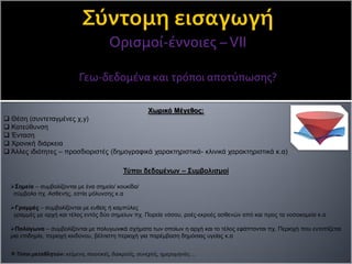 Ορισμοί-έννοιες –VΙΙ
Γεω-δεδομένα και τρόποι αποτύπωσης?
Χωρικό Μέγεθος:
 Θέση (συντεταγμένες χ,y)
 Κατεύθυνση
 Ένταση
 Χρονική διάρκεια
 Άλλες ιδιότητες – προσδιοριστές (δημογραφικά χαρακτηριστικά- κλινικά χαρακτηριστικά κ.α)
Τύποι δεδομένων – Συμβολισμοί
Σημεία – συμβολίζονται με ένα σημείο/ κουκίδα/
σύμβολο πχ. Ασθενής, εστία μόλυνσης κ.α
Γραμμές – συμβολίζονται με ευθείς ή καμπύλες
γραμμές με αρχή και τέλος εντός δύο σημείων πχ. Πορεία νόσου, ροές-εκροές ασθενών από και προς τα νοσοκομεία κ.α
Πολύγωνα – συμβολίζονται με πολυγωνικά σχήματα των οποίων η αρχή και το τέλος εφάπτονται πχ. Περιοχή που εντοπίζεται
μια επιδημία, περιοχή κινδύνου, βέλτιστη περιοχή για παρέμβαση δημόσιας υγείας κ.α
Τύποι μεταβλητών: κείμενο, ποιοτικές, διακριτές, συνεχείς, ημερομηνίες …
 