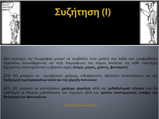  Η επιστήμη της Γεωγραφίας μπορεί να συμβάλλει στην μελέτη στα πεδία που αναφέρθηκαν
παραπάνω συνεισφέροντας και στην διαμόρφωση του πάγιου σκελετού της κάθε επιστήμης
ξεχωριστά, υποστηρίζονταςτις βασικές αρχές (άτομο, χώρος, χρόνος, φαινόμενο)
Τα GIS μπορούν να προσφέρουν χρήσιμα, ενδιαφέροντα, αξιόπιστα αποτελέσματα για την
διεξαγωγή συμπερασμάτων αλλά και την χάραξη πολιτικών
Τα GIS μπορούν να αποτελέσουν χρήσιμο εργαλείο αλλά και μεθοδολογικό πλαίσιο που θα
καθοδηγεί σε θέματα μεθοδολογίας και τεχνικών αλλά και τρόπου επιστημονικής σκέψης και
θεώρησης των φαινομένων
Διεπιστημονικότητα
 