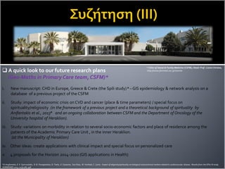  A quick look to our future research plans
(Geo-Maths in Primary Care team, CSFM)*
i. New manuscript: CHD in Europe, Greece & Crete (the Spili study) a – GIS epidemiology & network analysis on a
database of a previous project of the CSFM
ii. Study: impact of economic crisis on CVD and cancer (place & time parameters) / special focus on
spirituality/religiosity (in the framework of a previous project and a theoretical background of spirituality by
Anifantakis et al., 2013a and an ongoing collaboration between CSFM and the Department of Oncology of the
University hospital of Heraklion).
iii. Study: variations on morbidity in relation to several socio-economic factors and place of residence among the
patients of the Academic Primary Care Unit , in the inner Heraklion.
(at the Municipality of Heraklion)
iv. Other ideas: create applications with clinical impact and special focus on personalized care
v. 4 proposals for the Horizon 2014-2020 (GIS applications in Health)
* Clinic of Social & Family Medicine (CSFM), Head: Prof. Lionis Christos,
http://www.fammed.uoc.gr/Joomla
a D.Anyfantakis,E. K. Symvoulakis, D. B. Panagiotakos, D. Tsetis, E. Castanas, Sue Shea, M. Venihaki, C. Lionis. Impact of religiosity/spirituality on biological and preclinical markers related to cardiovascular disease. Results from the SPILI III study.
HORMONES 2013, 12(3):385-398
 