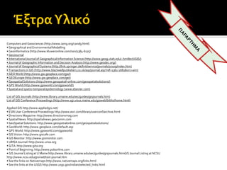 Computersand Geosciences (http://www.iamg.org/candg.html)
• Geographical and Environmental Modelling
• Geoinformatica (http://www.kluweronline.com/issn/1384‐6175)
• GeoJournal
• InternationalJournal of Geographical Information Science (http://www.geog.utah.edu/~hmiller/IJGIS/)
• Journalof Geographic Information and Decision Analysis(http://www.geodec.org/)
• Journalof Geographical Systems(http://link.springer.de/link/service/journals/10109/index.htm)
• Transactionsin GIS (http://www.blackwellpublishers.co.uk/asp/journal.asp?ref=1361‐1682&src=aim)
• GEO World (http://www.gw.geoplace.com/gw/)
• GEOEurope(http://www.gw.geoplace.com/ge/)
• GeospatialSolutions (http://www.geospatial‐online.com/geospatialsolutions/)
• GPS World (http://www.gpsworld.com/gpsworld/)
• Spatialand spatio‐temporalepidemiology (www.elsevier.com)
List of GIS Journals (http://www.library.umaine.edu/sec/guides/gisjournals.htm)
List of GIS Conference Proceedings (http://www.sgi.ursus.maine.edu/gisweb/biblio/home.html)
Applied GIS http://www.appliedgis.net/
• ESRI User Conference Proceedings http://www.esri.com/library/userconf/archive.html
• Directions Magazine:http://www.directionsmag.com
• SpatialNews: http://spatialnews.geocomm.com
• GeoSpatial Solutions: http://www.geospatialonline.com/geospatialsolutions/
• GeoWorld: http://www.geoplace.com/default.asp
• GPS World: http://www.gpsworld.com/gpsworld/
• GIS Vision: http://www.giscafe.com
• GIS Monitor: http://www.gismonitor.com
• URISA Journal: http://www.urisa.org
• GITA: http://www.gita.org
• Point of Beginning: http://www.pobonline.com
• GIS Journal Listing at U Maine http://www.library.umaine.edu/sec/guides/gisjournals.htmGISJournalListing at NCSU
http://www.ncsu.edu/gisined/text‐journal.htm
• See the links on Nativemapshttp://www.nativemaps.org/links.html
• See the links at the USGS http://www.usgs.gov/indian/selected_links.html
 