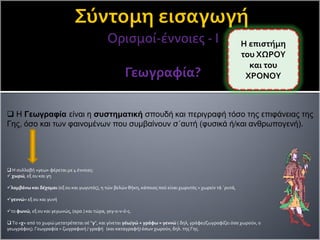 Ορισμοί-έννοιες - Ι
Γεωγραφία?
 Η συλλαβή «γεω» φέρεται με 4 έννοιες:
 χωρώ, εξ ου και γη
λαμβάνω και δέχομαι (εξ ου και γωγυτός), η τών βελών θήκη, κάποιος πού είναι χωρυτός = χωρείν τά ΄ρυτά,
γεννώ= εξ ου και γυνή
το φωνώ, εξ ου και γεγωνώς, (αρσ.) και τώρα, γεγ-ο-ν-ό-ς.
 Το «χ» από το χωρώ μετατρέπεται σέ "γ", και γίνεται γέω/γώ + γράφω = γεννώ ( δηλ, γράφει/ζωγραφίζει όσα χωρούν, ο
γεωγράφος). Γεωγραφία = ζωγραφική / γραφή (και καταγραφή) όσων χωρούν, δηλ. της Γης.
Η επιστήμη
του ΧΩΡΟΥ
και του
ΧΡΟΝΟΥ
 Η Γεωγραφία είναι η συστηματική σπουδή και περιγραφή τόσο της επιφάνειας της
Γης, όσο και των φαινομένων που συμβαίνουν σ΄αυτή (φυσικά ή/και ανθρωπογενή).
 