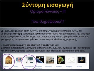 Ορισμοί-έννοιες – ΙΙΙ
Γεωπληροφορική?
 Γεωπληροφορική= βαση των γεω-επιστημών (θεωρητικό πλαίσιο των ΣΓΠ)
 Είναι η επιστήμη και η τεχνολογία που αναπτύσσει και χρησιμοποιεί την επιστήμη
της πληροφοριακής υποδομής για την αντιμετώπιση των προβλημάτων/θεμάτων της
γεωγραφίας, των γεωεπιστημών και των συναφών κλάδων της μηχανικής.
 Συστηματοποιημένη και ολιστική προσέγγιση για:
Συλλογή, αποθήκευση, διαχείριση, όπτικοποίηση, ανάλυση, προβολή της γεωγραφικής
και άλλης πληροφορίας (χωρικά δεδομένα, γεω-δεδομένα, spatial data, geo-data)
 