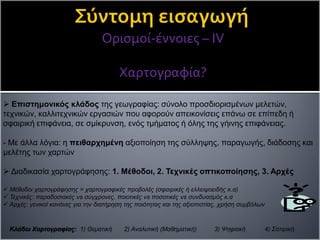 Ορισμοί-έννοιες – ΙV
Χαρτογραφία?
 Επιστημονικός κλάδος της γεωγραφίας: σύνολο προσδιορισμένων μελετών,
τεχνικών, καλλιτεχνικών εργασιών που αφορούν απεικονίσεις επάνω σε επίπεδη ή
σφαιρική επιφάνεια, σε σμίκρυνση, ενός τμήματος ή όλης της γήινης επιφάνειας.
- Με άλλα λόγια: η πειθαρχημένη αξιοποίηση της σύλληψης, παραγωγής, διάδοσης και
μελέτης των χαρτών
 Διαδικασία χαρτογράφησης: 1. Μέθοδοι, 2. Τεχνικές οπτικοποίησης, 3. Αρχές
 Μέθοδοι χαρτογράφησης = χαρτογραφικές προβολές (σφαιρικές ή ελλειψοειδής κ.α)
 Τεχνικές: παραδοσιακές vs σύγχρονες, ποιοτικές vs ποσοτικές vs συνδυασμός κ.α
 Αρχές: γενικοί κανόνες για την διατήρηση της ποιότητας και της αξιοπιστίας, χρήση συμβόλων
Κλάδοι Χαρτογραφίας: 1) Θεματική 2) Αναλυτική (Μαθηματική) 3) Ψηφιακή 4) Σατιρική
 