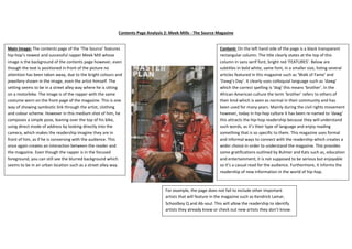 Contents Page Analysis 2: Meek Mills - The Source Magazine
Main Image: The contents page of the ‘The Source’ features
hip-hop’s newest and successful rapper Meek Mill whose
image is the background of the contents page however, even
though the text is positioned in front of the picture no
attention has been taken away, due to the bright colours and
jewellery shown in the image, even the artist himself. The
setting seems to be in a street alley way where he is sitting
on a motorbike. The image is of the rapper with the same
costume worn on the front page of the magazine. This is one
way of showing symbiotic link through the artist, clothing
and colour scheme. However in this medium shot of him, he
composes a simple pose, leaning over the top of his bike,
using direct mode of address by looking directly into the
camera, which makes the readership imagine they are in
front of him, as if he is conversing with the audience. This
once again creates an interaction between the reader and
the magazine. Even though the rapper is in the focused
foreground, you can still see the blurred background which
seems to be in an urban location such as a street alley way.
Content: On the left hand side of the page is a black transparent
rectangular column. The title clearly states at the top of this
column in sans serif font, bright red ‘FEATURES’. Below are
subtitles in bold white, same font, in a smaller size, listing several
articles featured in this magazine such as ‘Walk of Fame’ and
‘Dawg’s Day’. It clearly uses colloquial language such as ‘dawg’
which the correct spelling is ‘dog’ this means ‘brother’. In the
African American culture the term ‘brother’ refers to others of
their kind which is seen as normal in their community and has
been used for many years. Mainly during the civil rights movement
however, today in hip-hop culture it has been re-named to ‘dawg’
this attracts the hip-hop readership because they will understand
such words, as it’s their type of language and enjoy reading
something that is so specific to them. This magazine uses formal
and informal ways to connect with the readership which creates a
wider choice in order to understand the magazine. This provides
some gratifications outlined by Bulmer and Kats such as, education
and entertainment; it is not supposed to be serious but enjoyable
so it’s a casual read for the audience. Furthermore, it informs the
readership of new information in the world of hip-hop.
For example, the page does not fail to include other important
artists that will feature in the magazine such as Kendrick Lamar,
Schoolboy Q and Ab-soul. This will allow the readership to identify
artists they already know or check out new artists they don’t know.
 