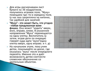  Для игры расчерчиваем лист
бумаги на 36 квадратиков,
получилось игровое поле. "Муху«
помещаем где-то в середину поля.
(у нас она закреплена на ниточке,
так удобней для занятий)
 "Муха"- это может быть, что угодно
-любая придуманная вами
фишка. Она может "ходить" вверх,
вниз, вправо, влево. В указанном
направлении "Муха" перемещается
на одну клетку. Воспитатель (а
затем, играя дети по очереди)
говорят куда идти "мухе"(одна
клетка вверх, одна вправо. и т. д)
 На начальном этапе, пока учим
деток, показывайте на доске, где
оказалась "муха" после очередного
перелёта. Именно это и даёт
возможность детям соотнести
словесное обозначение со
зрительным объектом.
 