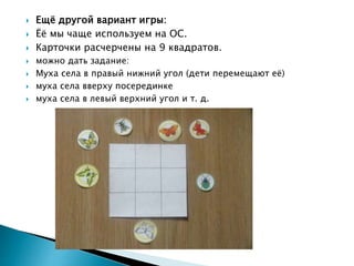  Ещё другой вариант игры:
 Ёё мы чаще используем на ОС.
 Карточки расчерчены на 9 квадратов.
 можно дать задание:
 Муха села в правый нижний угол (дети перемещают её)
 муха села вверху посерединке
 муха села в левый верхний угол и т. д.
 
