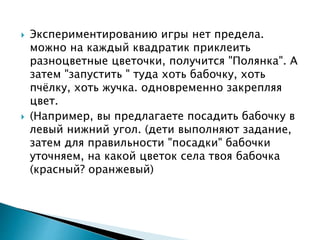  Экспериментированию игры нет предела.
можно на каждый квадратик приклеить
разноцветные цветочки, получится "Полянка". А
затем "запустить " туда хоть бабочку, хоть
пчёлку, хоть жучка. одновременно закрепляя
цвет.
 (Например, вы предлагаете посадить бабочку в
левый нижний угол. (дети выполняют задание,
затем для правильности "посадки" бабочки
уточняем, на какой цветок села твоя бабочка
(красный? оранжевый)
 