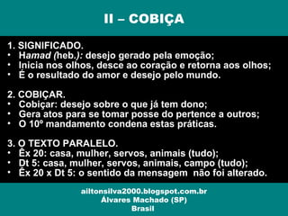 1. SIGNIFICADO.
• Hamad (heb.): desejo gerado pela emoção;
• Inicia nos olhos, desce ao coração e retorna aos olhos;
• É o resultado do amor e desejo pelo mundo.
2. COBIÇAR.
• Cobiçar: desejo sobre o que já tem dono;
• Gera atos para se tomar posse do pertence a outros;
• O 10º mandamento condena estas práticas.
3. O TEXTO PARALELO.
• Êx 20: casa, mulher, servos, animais (tudo);
• Dt 5: casa, mulher, servos, animais, campo (tudo);
• Êx 20 x Dt 5: o sentido da mensagem não foi alterado.
II – COBIÇA
ailtonsilva2000.blogspot.com.br
Álvares Machado (SP)
Brasil
 