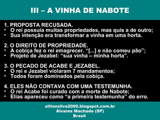 1. PROPOSTA RECUSADA.
• O rei possuía muitas propriedades, mas quis a de outro;
• Sua intenção era transformar a vinha em uma horta.
2. O DIREITO DE PROPRIEDADE.
• A cobiça fez o rei emagrecer. “[...] e não comeu pão”;
• Projeto de Jezabel: “sua vinha – minha horta”.
3. O PECADO DE ACABE E JEZABEL.
• O rei e Jezabel violaram 7 mandamentos;
• Todos foram dominados pela cobiça.
4. ELES NÃO CONTAVA COM UMA TESTEMUNHA.
• O rei Acabe foi curado com a morte de Nabote;
• Elias apareceu como “a primeira testemunha” do erro.
III – A VINHA DE NABOTE
ailtonsilva2000.blogspot.com.br
Álvares Machado (SP)
Brasil
 