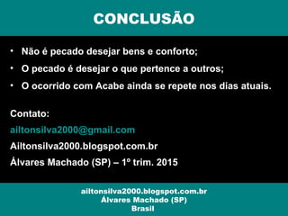 • Não é pecado desejar bens e conforto;
• O pecado é desejar o que pertence a outros;
• O ocorrido com Acabe ainda se repete nos dias atuais.
Contato:
ailtonsilva2000@gmail.com
Ailtonsilva2000.blogspot.com.br
Álvares Machado (SP) – 1º trim. 2015
CONCLUSÃO
ailtonsilva2000.blogspot.com.br
Álvares Machado (SP)
Brasil
 