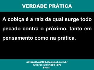 A cobiça é a raiz da qual surge todo
pecado contra o próximo, tanto em
pensamento como na prática.
VERDADE PRÁTICA
ailtonsilva2000.blogspot.com.br
Álvares Machado (SP)
Brasil
 