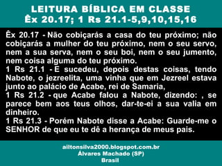 Êx 20.17 - Não cobiçarás a casa do teu próximo; não
cobiçarás a mulher do teu próximo, nem o seu servo,
nem a sua serva, nem o seu boi, nem o seu jumento,
nem coisa alguma do teu próximo.
1 Rs 21.1 - E sucedeu, depois destas coisas, tendo
Nabote, o jezreelita, uma vinha que em Jezreel estava
junto ao palácio de Acabe, rei de Samaria,
1 Rs 21.2 - que Acabe falou a Nabote, dizendo: , se
parece bem aos teus olhos, dar-te-ei a sua valia em
dinheiro.
1 Rs 21.3 - Porém Nabote disse a Acabe: Guarde-me o
SENHOR de que eu te dê a herança de meus pais.
LEITURA BÍBLICA EM CLASSE
Êx 20.17; 1 Rs 21.1-5,9,10,15,16
ailtonsilva2000.blogspot.com.br
Álvares Machado (SP)
Brasil
 