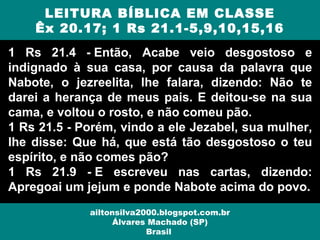 1 Rs 21.4 - Então, Acabe veio desgostoso e
indignado à sua casa, por causa da palavra que
Nabote, o jezreelita, lhe falara, dizendo: Não te
darei a herança de meus pais. E deitou-se na sua
cama, e voltou o rosto, e não comeu pão.
1 Rs 21.5 - Porém, vindo a ele Jezabel, sua mulher,
lhe disse: Que há, que está tão desgostoso o teu
espírito, e não comes pão?
1 Rs 21.9 - E escreveu nas cartas, dizendo:
Apregoai um jejum e ponde Nabote acima do povo.
LEITURA BÍBLICA EM CLASSE
Êx 20.17; 1 Rs 21.1-5,9,10,15,16
ailtonsilva2000.blogspot.com.br
Álvares Machado (SP)
Brasil
 