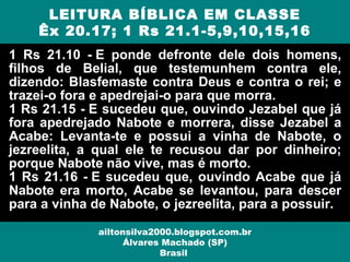 1 Rs 21.10 - E ponde defronte dele dois homens,
filhos de Belial, que testemunhem contra ele,
dizendo: Blasfemaste contra Deus e contra o rei; e
trazei-o fora e apedrejai-o para que morra.
1 Rs 21.15 - E sucedeu que, ouvindo Jezabel que já
fora apedrejado Nabote e morrera, disse Jezabel a
Acabe: Levanta-te e possui a vinha de Nabote, o
jezreelita, a qual ele te recusou dar por dinheiro;
porque Nabote não vive, mas é morto.
1 Rs 21.16 - E sucedeu que, ouvindo Acabe que já
Nabote era morto, Acabe se levantou, para descer
para a vinha de Nabote, o jezreelita, para a possuir.
LEITURA BÍBLICA EM CLASSE
Êx 20.17; 1 Rs 21.1-5,9,10,15,16
ailtonsilva2000.blogspot.com.br
Álvares Machado (SP)
Brasil
 