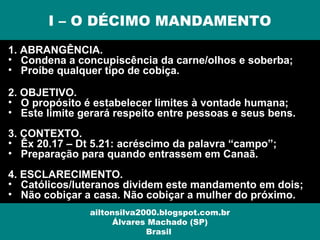 1. ABRANGÊNCIA.
• Condena a concupiscência da carne/olhos e soberba;
• Proíbe qualquer tipo de cobiça.
2. OBJETIVO.
• O propósito é estabelecer limites à vontade humana;
• Este limite gerará respeito entre pessoas e seus bens.
3. CONTEXTO.
• Êx 20.17 – Dt 5.21: acréscimo da palavra “campo”;
• Preparação para quando entrassem em Canaã.
4. ESCLARECIMENTO.
• Católicos/luteranos dividem este mandamento em dois;
• Não cobiçar a casa. Não cobiçar a mulher do próximo.
I – O DÉCIMO MANDAMENTO
ailtonsilva2000.blogspot.com.br
Álvares Machado (SP)
Brasil
 