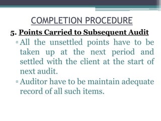 COMPLETION PROCEDURE
5. Points Carried to Subsequent Audit
▫ All the unsettled points have to be
taken up at the next period and
settled with the client at the start of
next audit.
▫ Auditor have to be maintain adequate
record of all such items.
 