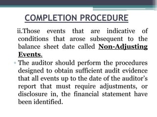 COMPLETION PROCEDURE
ii.Those events that are indicative of
conditions that arose subsequent to the
balance sheet date called Non-Adjusting
Events.
▫ The auditor should perform the procedures
designed to obtain sufficient audit evidence
that all events up to the date of the auditor’s
report that must require adjustments, or
disclosure in, the financial statement have
been identified.
 