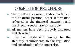 COMPLETION PROCEDURE
ii. The results of operation, states of affairs of
the financial position, other information
reflected in the financial statement and
the directors report are comparable.
iii. All matters have been properly disclosed
and classified.
iv. Financial Statement comply to the
statutory requirements to the regulation
and constitution of the enterprise.
 