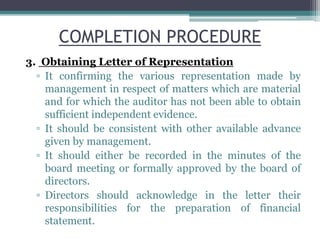 COMPLETION PROCEDURE
3. Obtaining Letter of Representation
▫ It confirming the various representation made by
management in respect of matters which are material
and for which the auditor has not been able to obtain
sufficient independent evidence.
▫ It should be consistent with other available advance
given by management.
▫ It should either be recorded in the minutes of the
board meeting or formally approved by the board of
directors.
▫ Directors should acknowledge in the letter their
responsibilities for the preparation of financial
statement.
 