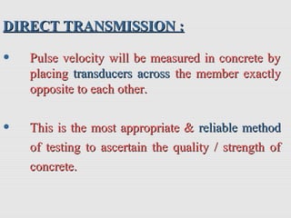 DIRECT TRANSMISSION :DIRECT TRANSMISSION :
• Pulse velocity will be measured in concrete byPulse velocity will be measured in concrete by
placingplacing transducers acrosstransducers across the member exactlythe member exactly
opposite to each other.opposite to each other.
• This is the most appropriate &This is the most appropriate & reliable methodreliable method
of testing to ascertain the quality / strength ofof testing to ascertain the quality / strength of
concrete.concrete.
 