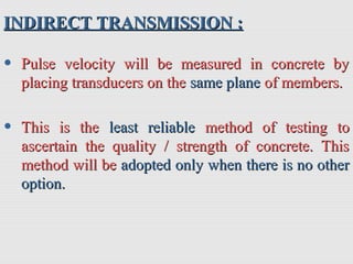 INDIRECT TRANSMISSION :INDIRECT TRANSMISSION :
• Pulse velocity will be measured in concrete byPulse velocity will be measured in concrete by
placing transducers on theplacing transducers on the same planesame plane of members.of members.
• This is theThis is the least reliableleast reliable method of testing tomethod of testing to
ascertain the quality / strength of concrete. Thisascertain the quality / strength of concrete. This
method will bemethod will be adoptedadopted only when there is no otheronly when there is no other
option.option.
 