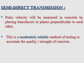 SEMI-DIRECT TRANSMISSION :SEMI-DIRECT TRANSMISSION :
• Pulse velocity will be measured in concrete byPulse velocity will be measured in concrete by
placing transducers in planes perpendicular to eachplacing transducers in planes perpendicular to each
other.other.
• This is aThis is a moderately reliablemoderately reliable method of testing tomethod of testing to
ascertain the quality / strength of concrete.ascertain the quality / strength of concrete.
 