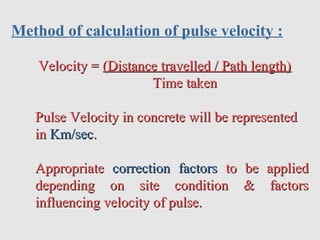 Method of calculation of pulse velocity :
Velocity =Velocity = (Distance travelled / Path length)(Distance travelled / Path length)
Time takenTime taken
Pulse Velocity in concrete will be representedPulse Velocity in concrete will be represented
inin Km/secKm/sec..
AppropriateAppropriate correction factorscorrection factors to be appliedto be applied
depending on site condition & factorsdepending on site condition & factors
influencing velocity of pulse.influencing velocity of pulse.
 