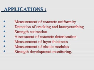 • Measurement of concrete uniformityMeasurement of concrete uniformity
• Detection of cracking and honeycombingDetection of cracking and honeycombing
• Strength estimationStrength estimation
• Assessment of concrete deteriorationAssessment of concrete deterioration
• Measurement of layer thicknessMeasurement of layer thickness
• Measurement of elastic modulusMeasurement of elastic modulus
• Strength development monitoring.Strength development monitoring.
APPLICATIONS :APPLICATIONS :
 