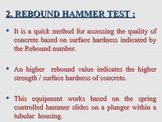 2. REBOUND HAMMER TEST :2. REBOUND HAMMER TEST :
• It is a quick method for assessing the quality ofIt is a quick method for assessing the quality of
concrete based on surface hardness indicated byconcrete based on surface hardness indicated by
the Rebound number.the Rebound number.
• An higher rebound value indicates the higherAn higher rebound value indicates the higher
strength / surface hardness of concrete.strength / surface hardness of concrete.
• This equipment works based on the springThis equipment works based on the spring
controlled hammer slides on a plunger within acontrolled hammer slides on a plunger within a
tubular housing.tubular housing.
 