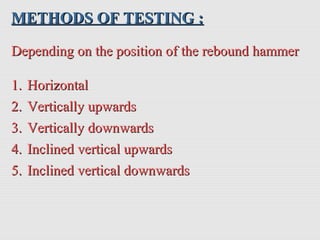 METHODS OF TESTING :METHODS OF TESTING :
Depending on the position of the rebound hammerDepending on the position of the rebound hammer
1.1. HorizontalHorizontal
2.2. Vertically upwardsVertically upwards
3.3. Vertically downwardsVertically downwards
4.4. Inclined vertical upwardsInclined vertical upwards
5.5. Inclined vertical downwardsInclined vertical downwards
 