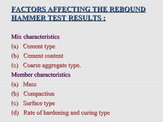 FACTORS AFFECTING THE REBOUNDFACTORS AFFECTING THE REBOUND
HAMMER TESTHAMMER TEST RESULTS :RESULTS :
Mix characteristicsMix characteristics
(a) Cement type(a) Cement type
(b) Cement content(b) Cement content
(c) Coarse aggregate type.(c) Coarse aggregate type.
Member characteristicsMember characteristics
(a) Mass(a) Mass
(b) Compaction(b) Compaction
(c) Surface type(c) Surface type
(d) Rate of hardening and curing type(d) Rate of hardening and curing type
 