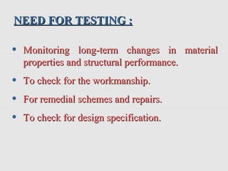NEED FOR TESTING :NEED FOR TESTING :
• Monitoring long-term changes in materialMonitoring long-term changes in material
properties and structural performance.properties and structural performance.
• To check for the workmanship.To check for the workmanship.
• For remedial schemes and repairs.For remedial schemes and repairs.
• To check for design specification.To check for design specification.
 