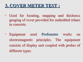 3. COVER METER TEST :3. COVER METER TEST :
• Used for locating, mapping and thicknessUsed for locating, mapping and thickness
gauging of cover provided for embedded rebarsgauging of cover provided for embedded rebars
in concrete.in concrete.
• Equipment usedEquipment used ProfometerProfometer works onworks on
electromagnetic principles. The equipmentelectromagnetic principles. The equipment
consists of display unit coupled with probes ofconsists of display unit coupled with probes of
different types.different types.
 
